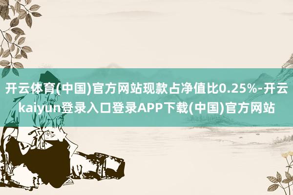 开云体育(中国)官方网站现款占净值比0.25%-开云kaiyun登录入口登录APP下载(中国)官方网站