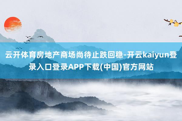 云开体育房地产商场尚待止跌回稳-开云kaiyun登录入口登录APP下载(中国)官方网站