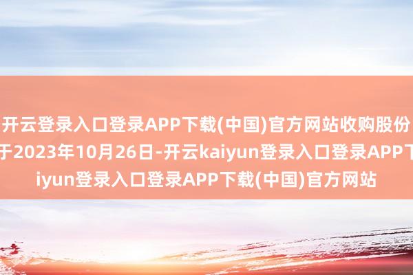 开云登录入口登录APP下载(中国)官方网站收购股份过户的完成日历定于2023年10月26日-开云kaiyun登录入口登录APP下载(中国)官方网站