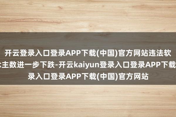 开云登录入口登录APP下载(中国)官方网站违法软件使用者东说念主数进一步下跌-开云kaiyun登录入口登录APP下载(中国)官方网站