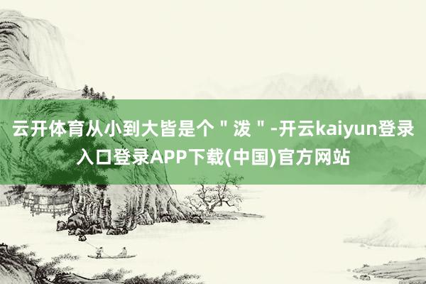 云开体育从小到大皆是个＂泼＂-开云kaiyun登录入口登录APP下载(中国)官方网站