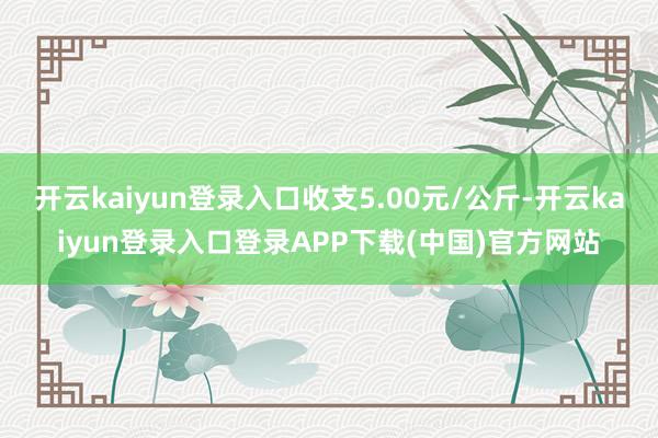 开云kaiyun登录入口收支5.00元/公斤-开云kaiyun登录入口登录APP下载(中国)官方网站