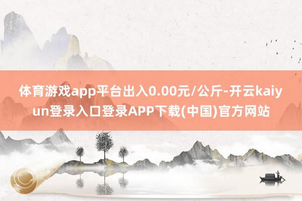 体育游戏app平台出入0.00元/公斤-开云kaiyun登录入口登录APP下载(中国)官方网站