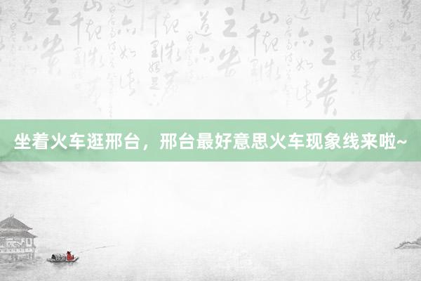 坐着火车逛邢台，邢台最好意思火车现象线来啦~