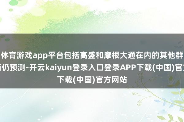 体育游戏app平台包括高盛和摩根大通在内的其他群众券商仍预测-开云kaiyun登录入口登录APP下载(中国)官方网站