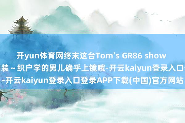 开yun体育网终末这台Tom’s GR86 show car 车好多东西念念买回归装～织户学的男儿确乎上镜哦-开云kaiyun登录入口登录APP下载(中国)官方网站