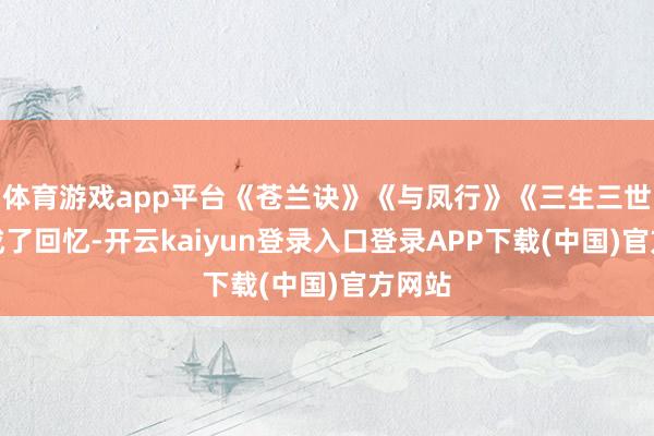 体育游戏app平台《苍兰诀》《与凤行》《三生三世》都成了回忆-开云kaiyun登录入口登录APP下载(中国)官方网站