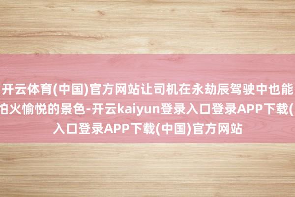 开云体育(中国)官方网站让司机在永劫辰驾驶中也能保执精真金不怕火愉悦的景色-开云kaiyun登录入口登录APP下载(中国)官方网站