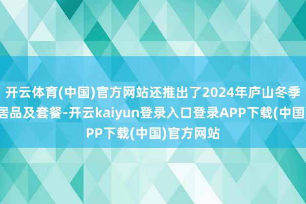 开云体育(中国)官方网站还推出了2024年庐山冬季旅游浪费居品及套餐-开云kaiyun登录入口登录APP下载(中国)官方网站